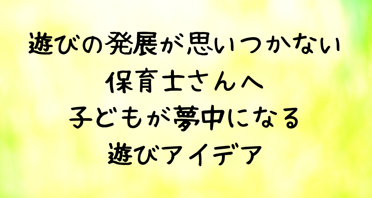 遊びの発展が思いつかない保育士さんへ|子どもが夢中になる遊びアイデア