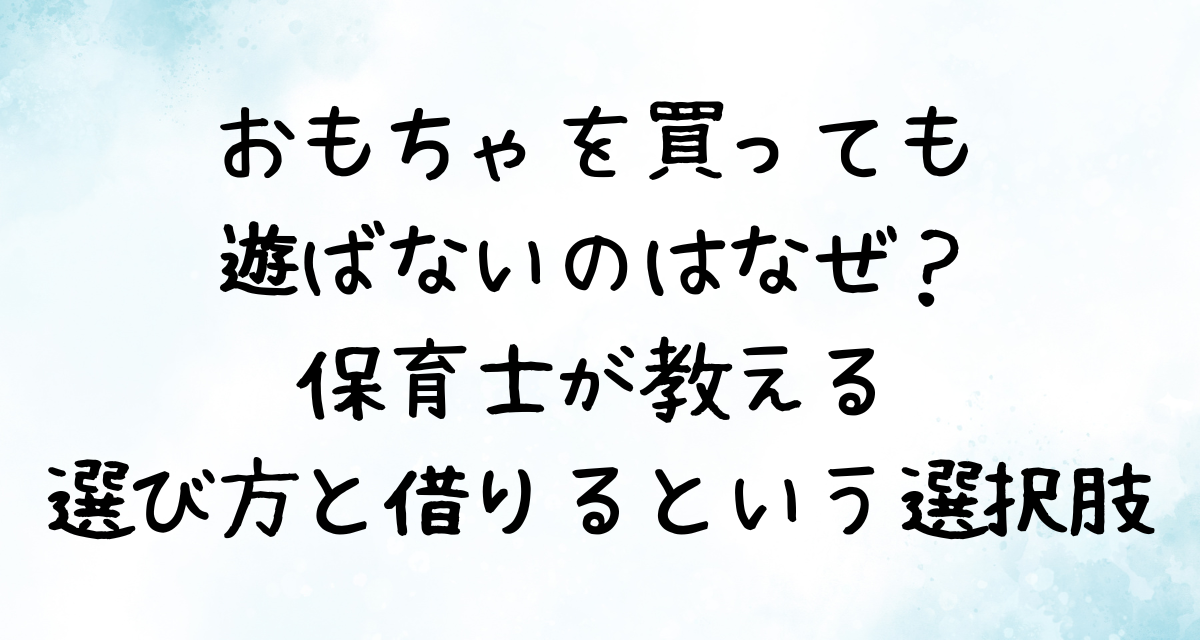 おもちゃを買っても遊ばないのはなぜ？保育士が教える選び方と「借りる」という選択肢